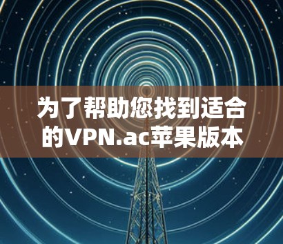 为了帮助您找到适合的VPN.ac苹果版本，并全面了解其使用方法和相关信息，以下是逐步指南和总结