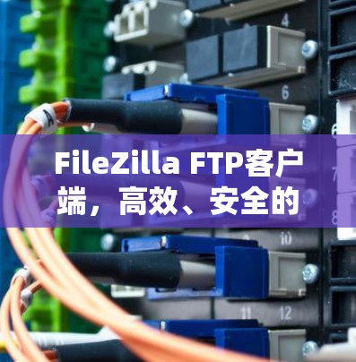FileZilla FTP客户端,高效、安全的文件传输解决方案 FileZilla FTP客户端,高效、安全的文件传输解决方案