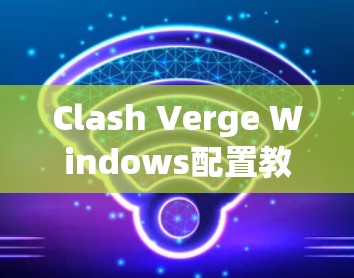 Clash Verge Windows配置教程,安装与使用指南 Clash Verge Windows配置教程,安装与使用指南