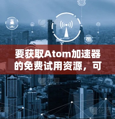 要获取Atom加速器的免费试用资源，可以按照以下步骤操作