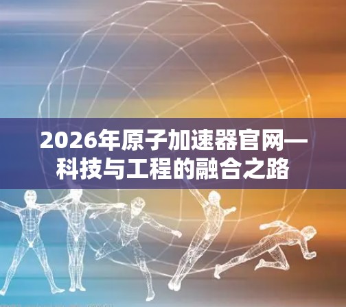 2026年原子加速器官网—科技与工程的融合之路