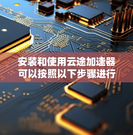 安装和使用云途加速器可以按照以下步骤进行