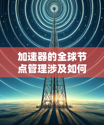 加速器的全球节点管理涉及如何有效地部署、监控、管理和优化加速器节点，使其能够在全球范围内提供高性能、可靠的服务。以下是一些关键点和方法，帮助你理解和实施加速器全球节点管理