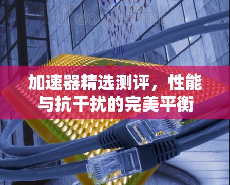 加速器精选测评,性能与抗干扰的完美平衡 加速器精选测评,性能与抗干扰的完美平衡