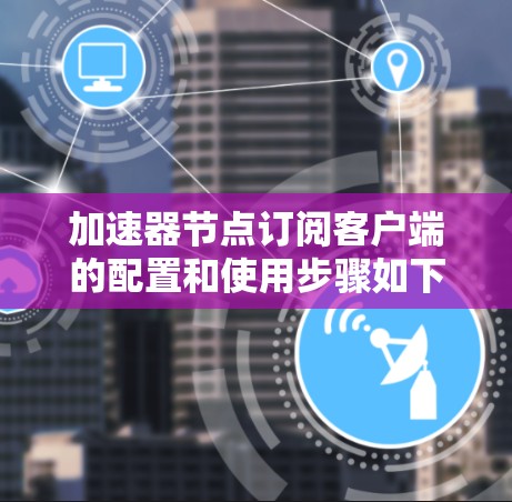 加速器节点订阅客户端的配置和使用步骤如下
