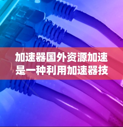 加速器国外资源加速是一种利用加速器技术来优化外部资源访问和数据处理的方法，旨在提升系统性能和效率。这一技术在多个领域中得到应用，包括科学计算、云计算和边缘计算等。以下是对这一技术的详细分析和总结