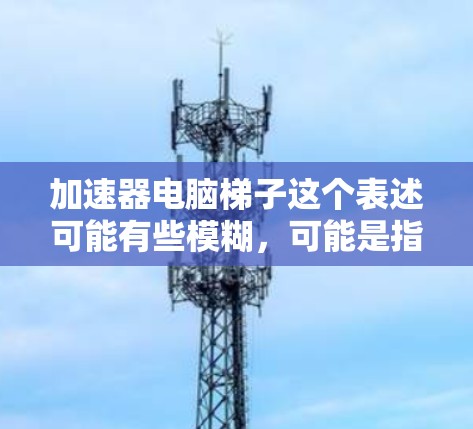 加速器电脑梯子这个表述可能有些模糊,可能是指一些用于加速电脑性能的硬件或软件工具。以下是一些可能的解释和相关信息 加速器电脑梯子这个表述可能有些模糊,可能是指一些用于加速电脑性能的硬件或软件工具。以下是一些可能的解释和相关信息
