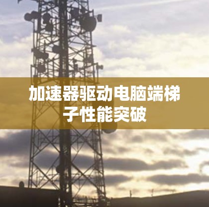 加速器驱动电脑端梯子性能突破 加速器驱动电脑端梯子性能突破