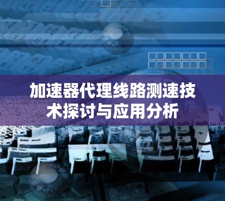 加速器代理线路测速技术探讨与应用分析 加速器代理线路测速技术探讨与应用分析