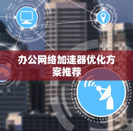 办公网络加速器优化方案推荐 办公网络加速器优化方案推荐