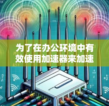 为了在办公环境中有效使用加速器来加速网络性能,可以按照以下步骤进行 为了在办公环境中有效使用加速器来加速网络性能,可以按照以下步骤进行