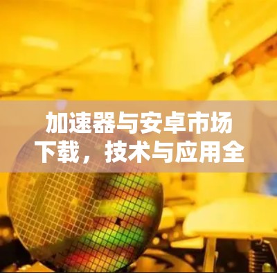 加速器与安卓市场下载,技术与应用全解析 加速器与安卓市场下载,技术与应用全解析