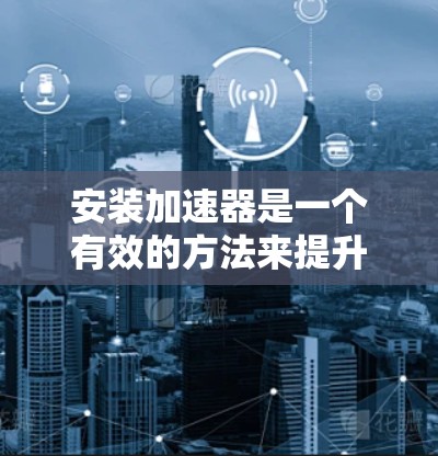 安装加速器是一个有效的方法来提升电脑性能，但需要仔细规划和执行，以确保顺利安装和使用。以下是分步指南